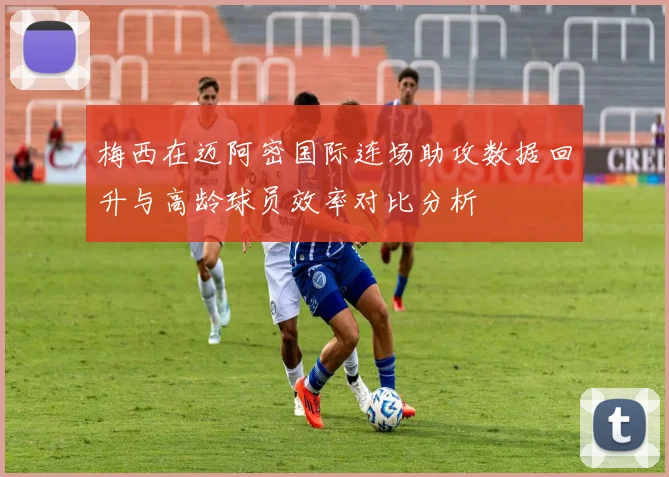 梅西在迈阿密国际连场助攻数据回升与高龄球员效率对比分析