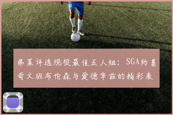 弗莱评选现役最佳五人组：SGA约基奇文班布伦森与爱德华兹的精彩表现