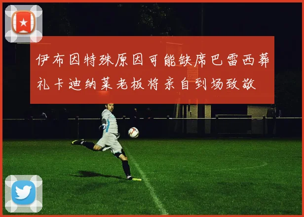 伊布因特殊原因可能缺席巴雷西葬礼卡迪纳莱老板将亲自到场致敬