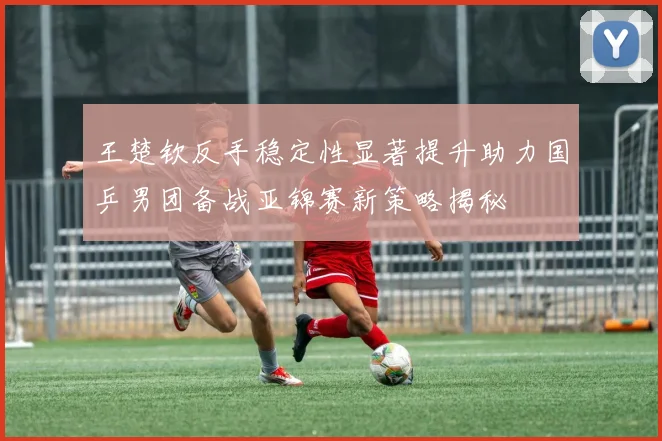 王楚钦反手稳定性显著提升助力国乒男团备战亚锦赛新策略揭秘