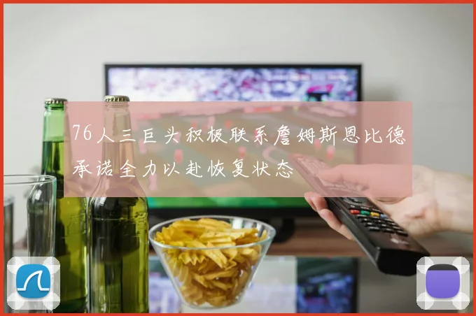 76人三巨头积极联系詹姆斯恩比德承诺全力以赴恢复状态