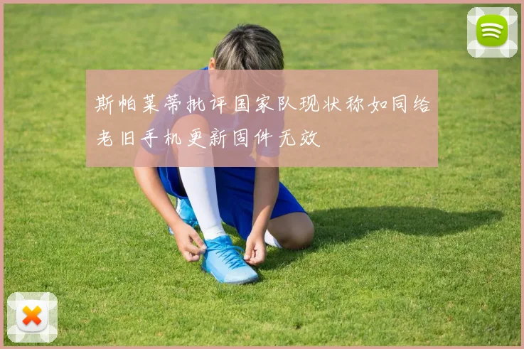斯帕莱蒂批评国家队现状称如同给老旧手机更新固件无效