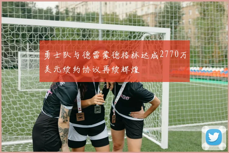 勇士队与德雷蒙德格林达成2770万美元续约协议再续辉煌