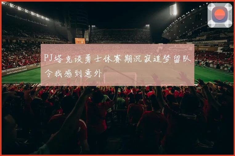 PJ塔克谈勇士休赛期沉寂追梦留队令我感到意外