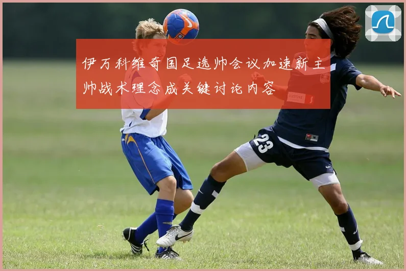 伊万科维奇国足选帅会议加速新主帅战术理念成关键讨论内容