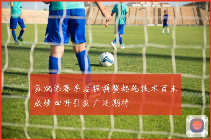 苏炳添赛季后程调整起跑技术百米成绩回升引发广泛期待