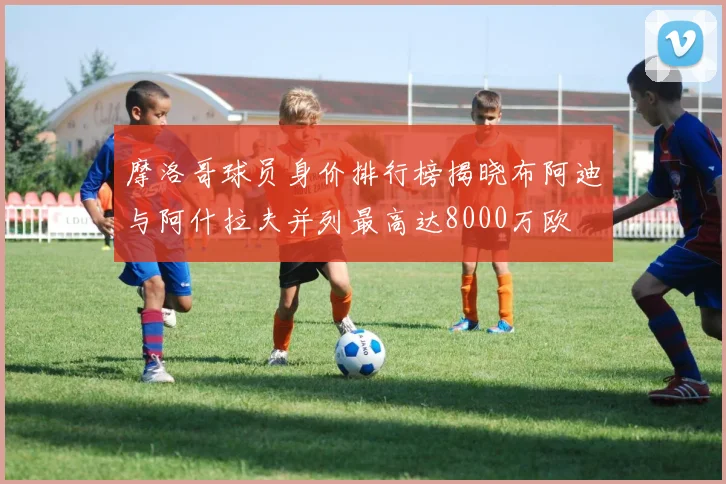 摩洛哥球员身价排行榜揭晓布阿迪与阿什拉夫并列最高达8000万欧