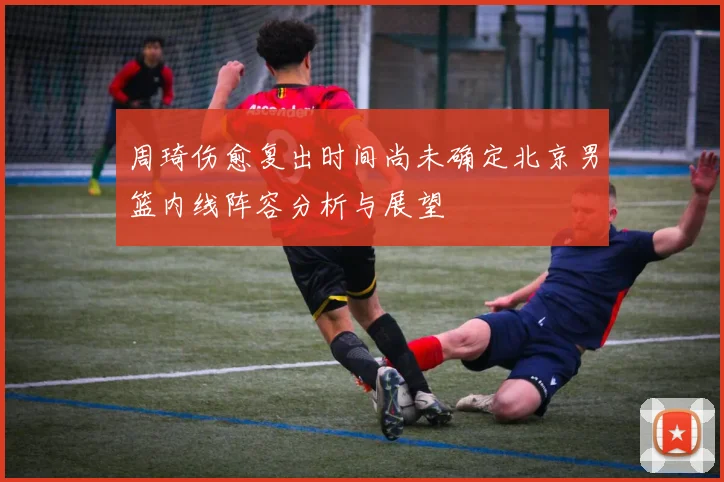 周琦伤愈复出时间尚未确定北京男篮内线阵容分析与展望